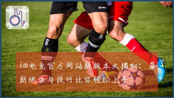 im电竞官方网站新版本大揭秘：最新玩法与技巧让你轻松上手！