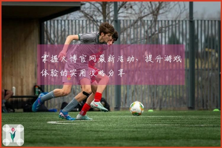 掌握火博官网最新活动,提升游戏体验的实用攻略分享