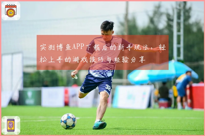 实测博鱼APP下载后的新手玩法，轻松上手的游戏技巧与经验分享