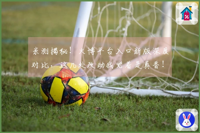 亲测揭秘！火博平台入口新版深度对比，这几处改动我觉着是真香！