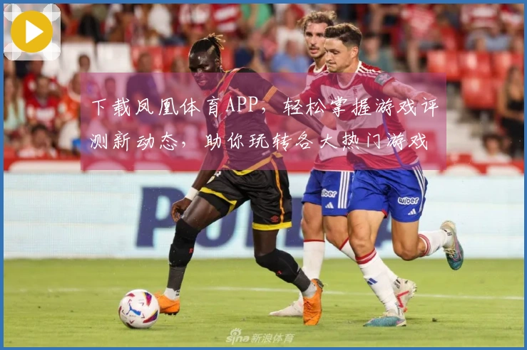 下载凤凰体育APP，轻松掌握游戏评测新动态，助你玩转各大热门游戏！