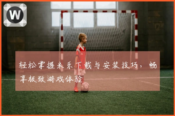 轻松掌握米乐下载与安装技巧，畅享极致游戏体验