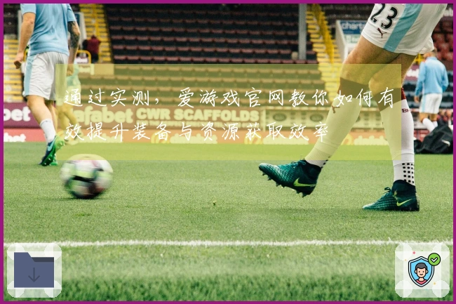 通过实测，爱游戏官网教你如何有效提升装备与资源获取效率