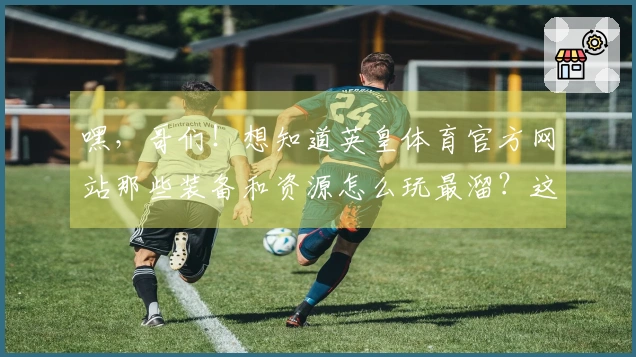嘿，哥们！想知道英皇体育官方网站那些装备和资源怎么玩最溜？这里有惊喜！