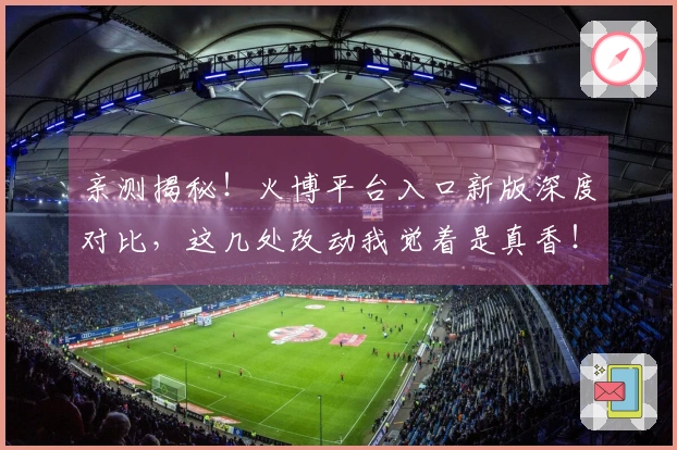 亲测揭秘！火博平台入口新版深度对比，这几处改动我觉着是真香！